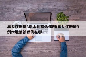 黑龙江新增3例本地确诊病例/黑龙江新增3例本地确诊病例在哪