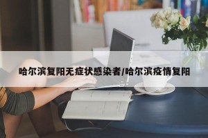 哈尔滨复阳无症状感染者/哈尔滨疫情复阳