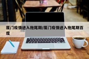 厦门疫情进入拖尾期/厦门疫情进入拖尾期百度
