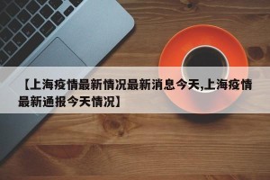 【上海疫情最新情况最新消息今天,上海疫情最新通报今天情况】